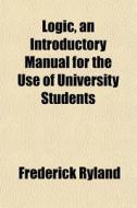 Logic, An Introductory Manual For The Use Of University Students di Frederick Ryland edito da General Books Llc