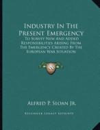 Industry in the Present Emergency: To Survey New and Added Responsibilities Arising from the Emergency Created by the European War Situation di Alfred P. Sloan Jr edito da Kessinger Publishing