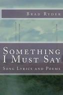 Something I Must Say: Song Lyrics and Poems di Brad Ryder edito da Createspace