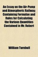 An Essay On The Air-pump And Atmospheric Railway; Containing Formulae And Rules For Calculating The Various Quantities Contained In Mr. Robert di William Turnbull edito da General Books Llc