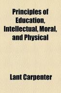 Principles Of Education, Intellectual, Moral, And Physical di Lant Carpenter edito da General Books Llc