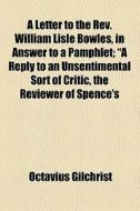 A Letter To The Rev. William Lisle Bowles, In Answer To A Pamphlet; "a Reply To An Unsentimental Sort Of Critic, The Reviewer Of Spence's di Octavius Gilchrist edito da General Books Llc