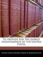 To Provide For The Energy Independence Of The United States. edito da Bibliogov
