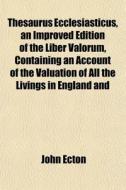 Thesaurus Ecclesiasticus, An Improved Edition Of The Liber Valorum, Containing An Account Of The Valuation Of All The Livings In England And di John Ecton edito da General Books Llc