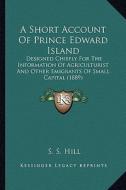 A Short Account of Prince Edward Island: Designed Chiefly for the Information of Agriculturist and Other Emigrants of Small Capital (1889) di S. S. Hill edito da Kessinger Publishing