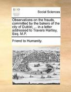 Observations On The Frauds, Committed By The Bakers Of The City Of Dublin; ... In A Letter Addressed To Travers Hartley, Esq. M.p di Friend to Humanity edito da Gale Ecco, Print Editions