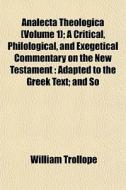 Analecta Theologica (volume 1); A Critical, Philological, And Exegetical Commentary On The New Testament : Adapted To The Greek Text; And So di William Trollope edito da General Books Llc