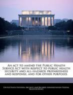 An Act To Amend The Public Health Service Act With Respect To Public Health Security And All-hazards Preparedness And Response, And For Other Purposes edito da Bibliogov