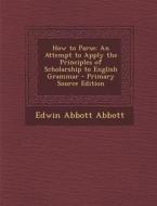 How to Parse: An Attempt to Apply the Principles of Scholarship to English Grammar - Primary Source Edition di Edwin Abbott Abbott edito da Nabu Press