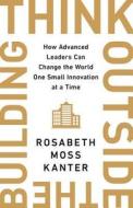 Think Outside the Building: How Advanced Leaders Can Change the World One Smart Innovation at a Time di Rosabeth Moss Kanter edito da PUBLICAFFAIRS