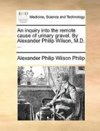 An Inquiry Into The Remote Cause Of Urinary Gravel. By Alexander Philip Wilson, M.d. di Alexander Philip Wilson Philip edito da Gale Ecco, Print Editions