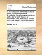 A Short Account Of The African Slave Trade, Collected From Local Knowledge, From The Evidence Given At The Bar Of Both Houses Of Parliament, And, From di Robert Norris edito da Gale Ecco, Print Editions