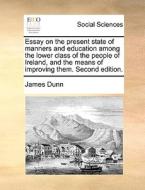 Essay On The Present State Of Manners And Education Among The Lower Class Of The People Of Ireland, And The Means Of Improving Them. Second Edition. di James Dunn edito da Gale Ecco, Print Editions