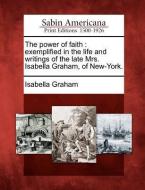 The Power of Faith: Exemplified in the Life and Writings of the Late Mrs. Isabella Graham, of New-York. di Isabella Graham edito da GALE ECCO SABIN AMERICANA