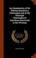An Examination Of Sir William Hamilton's Philosophy And Of The Principal Philosophical Questions Discussed In His Writings di John Stuart Mill edito da Arkose Press