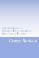 Alcoholism: A Fatally Progressive, Incurable Illness: Why Can't It Not Be Cured? di George Burbach edito da Createspace