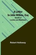 A Letter to John Wilkes, Esq; Sheriff of London and Middlesex di Robert Holloway edito da Alpha Editions