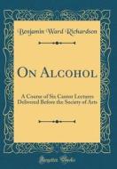 On Alcohol: A Course of Six Cantor Lectures Delivered Before the Society of Arts (Classic Reprint) di Benjamin Ward Richardson edito da Forgotten Books