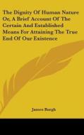 The Dignity Of Human Nature Or, A Brief Account Of The Certain And Established Means For Attaining The True End Of Our Existence di James Burgh edito da Kessinger Publishing, Llc