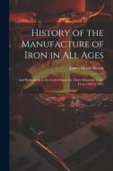 History of the Manufacture of Iron in All Ages: And Particularly in the United States for Three Hundred Years, From 1585 to 1885 di James Moore Swank edito da LEGARE STREET PR