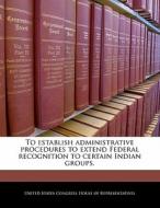 To Establish Administrative Procedures To Extend Federal Recognition To Certain Indian Groups. edito da Bibliogov