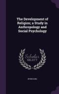 The Development Of Religion; A Study In Anthropology And Social Psychology di Irving King edito da Palala Press