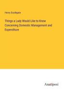 Things a Lady Would Like to Know Concerning Domestic Management and Expenditure di Henry Southgate edito da Anatiposi Verlag