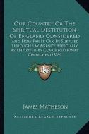Our Country or the Spiritual Destitution of England Considered: And How Far It Can Be Supplied Through Lay Agency, Especially as Employed by Congregat di James Matheson edito da Kessinger Publishing