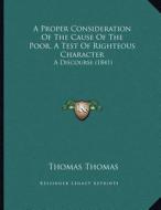 A Proper Consideration of the Cause of the Poor, a Test of Righteous Character: A Discourse (1841) di Thomas Thomas edito da Kessinger Publishing