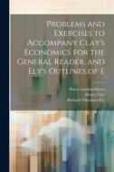 Problems and Exercises to Accompany Clay's Economics for the General Reader, and Ely's Outlines of E di Richard Theodore Ely, Henry Clay, Harry Gordon Hayes edito da LEGARE STREET PR