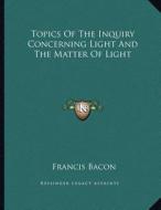 Topics of the Inquiry Concerning Light and the Matter of Light di Francis Bacon edito da Kessinger Publishing
