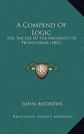A Compend of Logic: For the Use of the University of Pennsylvania (1801) di John Andrews edito da Kessinger Publishing