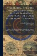 A Collection of Papers, Which Passed Between the Late Learned Mr. Leibnitz and Dr. Clarke in the Years 1715 and 1716: Relating to the Principles of Na di Gottfried Wilhelm Leibniz, Samuel Clarke edito da LEGARE STREET PR