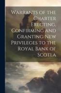 Warrants of the Charter Erecting, Confirming and Granting new Privileges to the Royal Bank of Scotla di Anonymous edito da LEGARE STREET PR