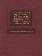 A History of the Negro Troops in the War of the Rebellion, 1861-1865; - Primary Source Edition edito da Nabu Press
