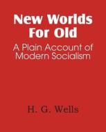 New Worlds For Old, A Plain Account Of Modern Socialism di H G Wells edito da Bottom Of The Hill Publishing