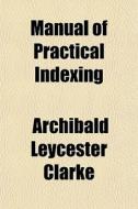 Manual Of Practical Indexing di Archibald Leycester Clarke edito da General Books