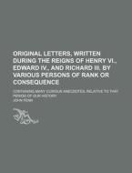 Original Letters, Written During the Reigns of Henry VI., Edward IV., and Richard III. by Various Persons of Rank or Consequence; Containing Many Curi di John Fenn edito da Rarebooksclub.com