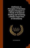 Alathiasis; Or, Principles Of Christian Hygiene Designed As A Study Of Scriptural Healing And Involving A Medico-legal View Of Christianity di Liston McMillen edito da Arkose Press