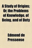 A Study Of Origins; Or, The Problems Of Knowledge, Of Being, And Of Duty di Edmond De Pressens edito da General Books Llc