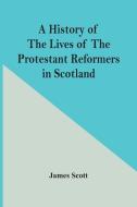 A History Of The Lives Of The Protestant Reformers In Scotland di James Scott edito da Alpha Editions