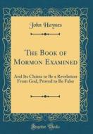 The Book of Mormon Examined: And Its Claims to Be a Revelation from God, Proved to Be False (Classic Reprint) di John Haynes edito da Forgotten Books