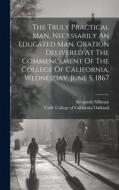 The Truly Practical Man, Necessarily An Educated Man. Oration Delivered At The Commencement Of The College Of California, Wednesday, June 5, 1867 di Benjamin Silliman edito da LEGARE STREET PR