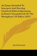 An Essay Intended To Interpret And Develop Unsolved Ethical Questions In Kant's Groundwork Of The Metaphysic Of Ethics (1871) di David Rowland edito da Kessinger Publishing Co