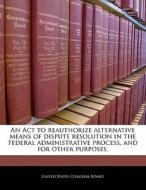 An Act To Reauthorize Alternative Means Of Dispute Resolution In The Federal Administrative Process, And For Other Purposes. edito da Bibliogov