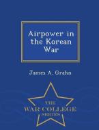 Airpower in the Korean War - War College Series di James A. Grahn edito da WAR COLLEGE SERIES