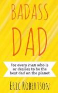 Badass Dad: For Every Man Who Is or Desires to Be the Best Dad on the Planet di Eric Robertson edito da Createspace Independent Publishing Platform
