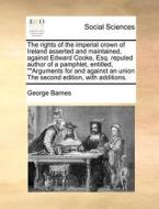 The Rights Of The Imperial Crown Of Ireland Asserted And Maintained, Against Edward Cooke, Esq. Reputed Author Of A Pamphlet, Entitled, Arguments For  di George Barnes edito da Gale Ecco, Print Editions