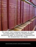 To Hold The Current Regime In Iran Accountable For Its Threatening Behavior And To Support A Transition To Democracy In Iran. edito da Bibliogov