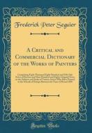 A Critical and Commercial Dictionary of the Works of Painters: Comprising Eight Thousand Eight Hundred and Fifty Sale Notes of Pictures and Nine Hundr di Frederick Peter Seguier edito da Forgotten Books